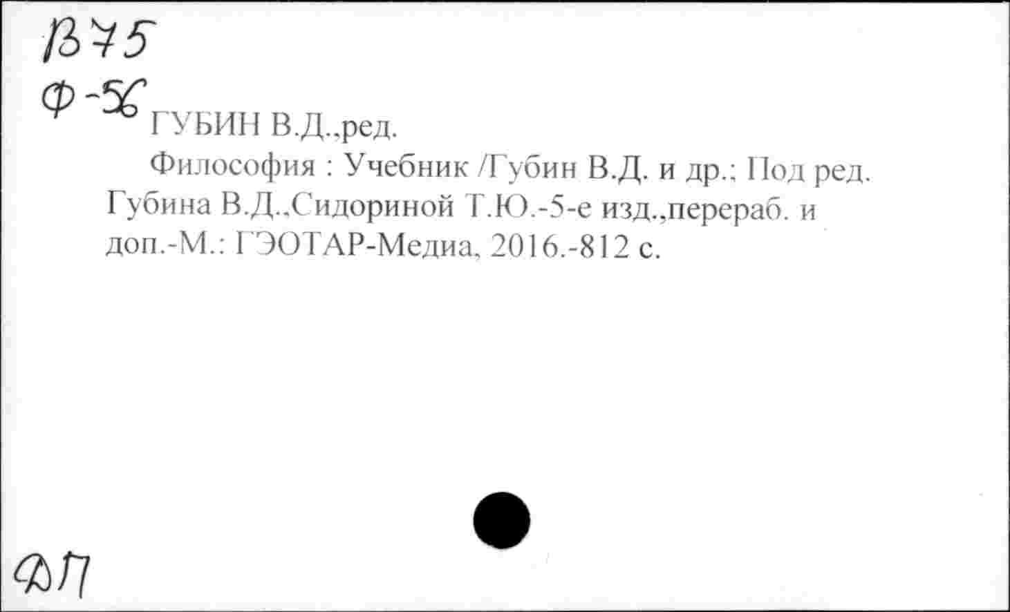 ﻿№5

ГУБИН В.Д..ред.
Философия : Учебник /Губин В.Д. и др.; Под ред. Губина В.Д..Сидориной Т.Ю.-5-е изд.,перераб. и доп.-М.; ГЭОТАР-Медиа, 2016.-812 с.
<а/?